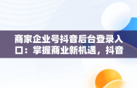 商家企业号抖音后台登录入口：掌握商业新机遇，抖音小店企业商号是什么 