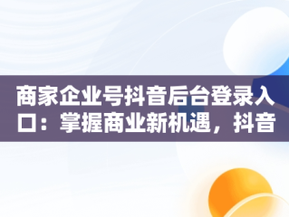 商家企业号抖音后台登录入口：掌握商业新机遇，抖音小店企业商号是什么 