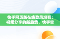 快手网页版在线登录观看：视频分享的新趋势，快手官方网页版入口 