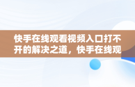 快手在线观看视频入口打不开的解决之道，快手在线观看视频入口打开不了怎么回事 