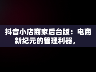 抖音小店商家后台版：电商新纪元的管理利器， 