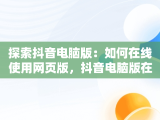 探索抖音电脑版：如何在线使用网页版，抖音电脑版在线使用网页版下载 