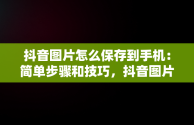 抖音图片怎么保存到手机：简单步骤和技巧，抖音图片怎么保存到手机保存不了 