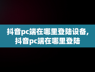 抖音pc端在哪里登陆设备,抖音pc端在哪里登陆