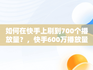 如何在快手上刷到700个播放量？，快手600万播放量 