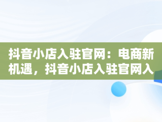 抖音小店入驻官网：电商新机遇，抖音小店入驻官网入口 