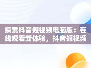探索抖音短视频电脑版：在线观看新体验，抖音短视频电脑版在线观看怎么弄 