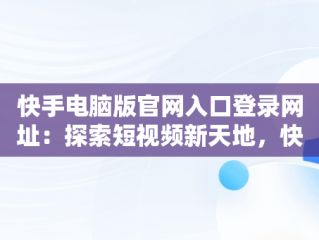 快手电脑版官网入口登录网址：探索短视频新天地，快手电脑官方网站首页登录 