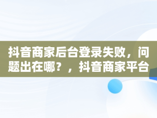 抖音商家后台登录失败，问题出在哪？，抖音商家平台登陆 