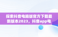 探索抖音电脑版官方下载最新版本2023，抖音app电脑版下载安装最新版 