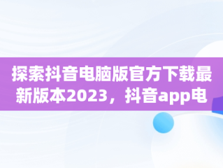 探索抖音电脑版官方下载最新版本2023，抖音app电脑版下载安装最新版 