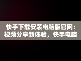 快手下载安装电脑版官网：视频分享新体验，快手电脑下载电脑版安装 