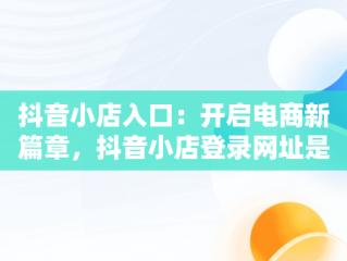 抖音小店入口：开启电商新篇章，抖音小店登录网址是什么 