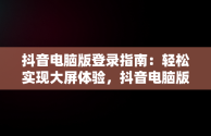 抖音电脑版登录指南：轻松实现大屏体验，抖音电脑版如何登录 