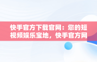 快手官方下载官网：您的短视频娱乐宝地，快手官方网站下载 