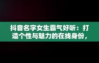 抖音名字女生霸气好听：打造个性与魅力的在线身份，抖音名字女生霸气好听大全 