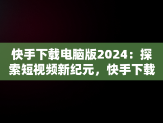 快手下载电脑版2024：探索短视频新纪元，快手下载电脑版免费 