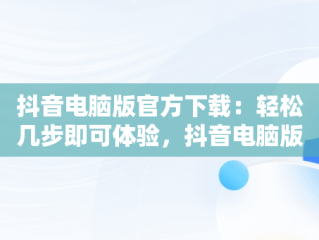 抖音电脑版官方下载：轻松几步即可体验，抖音电脑版官方下载怎么下载安装 