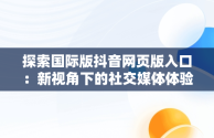 探索国际版抖音网页版入口：新视角下的社交媒体体验，国际版抖音网页版入口在哪 