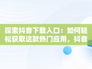 探索抖音下载入口：如何轻松获取这款热门应用，抖音下载入口最新 