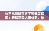 快手电脑版官方下载安装指南：轻松享受大屏体验，快手电脑版下载地址 官方下载 