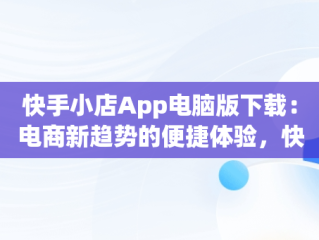 快手小店App电脑版下载：电商新趋势的便捷体验，快手小店app电脑版下载不了 