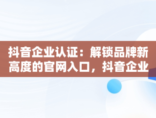 抖音企业认证：解锁品牌新高度的官网入口，抖音企业认证官网入口在哪 