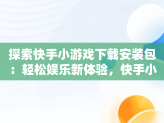 探索快手小游戏下载安装包：轻松娱乐新体验，快手小游戏安装2021最新版 