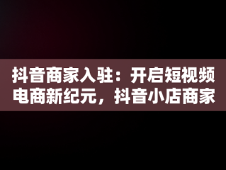 抖音商家入驻：开启短视频电商新纪元，抖音小店商家入口官网 