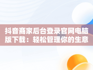 抖音商家后台登录官网电脑版下载：轻松管理你的生意，抖音商家电脑版登录网址 