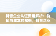 抖音企业认证费用解析：价值与成本的权衡，抖音企业认证费多少钱 