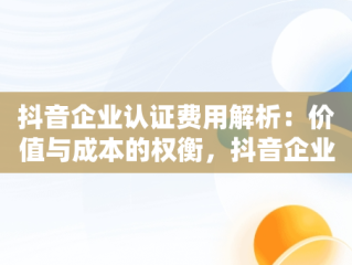 抖音企业认证费用解析：价值与成本的权衡，抖音企业认证费多少钱 