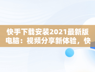 快手下载安装2021最新版电脑：视频分享新体验，快手下载安装2021最新版电脑桌面 