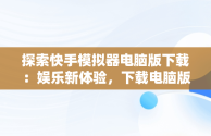 探索快手模拟器电脑版下载：娱乐新体验，下载电脑版快手用什么模拟器 