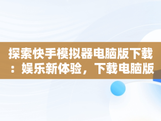 探索快手模拟器电脑版下载：娱乐新体验，下载电脑版快手用什么模拟器 