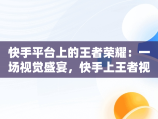 快手平台上的王者荣耀：一场视觉盛宴，快手上王者视频用什么软件 