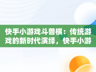 快手小游戏斗兽棋：传统游戏的新时代演绎，快手小游戏斗兽棋怎么玩 