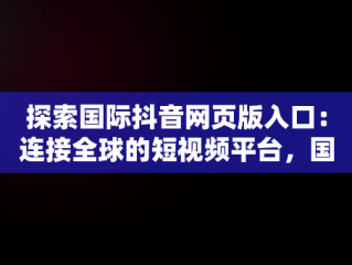 探索国际抖音网页版入口：连接全球的短视频平台，国际抖音版官网 