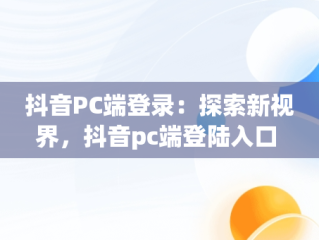 抖音PC端登录：探索新视界，抖音pc端登陆入口 