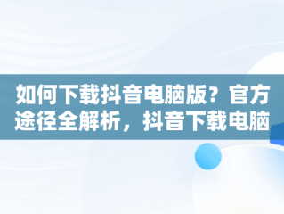 如何下载抖音电脑版？官方途径全解析，抖音下载电脑版官网网址 