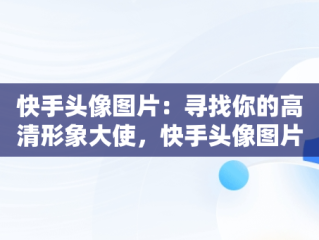 快手头像图片：寻找你的高清形象大使，快手头像图片高清图片背影 