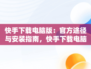 快手下载电脑版：官方途径与安装指南，快手下载电脑版最新版 