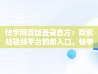 快手网页版登录官方：探索短视频平台的新入口，快手网页版登录官方在哪里 