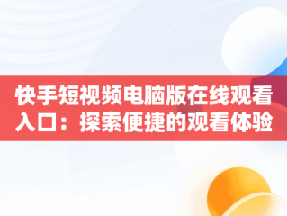 快手短视频电脑版在线观看入口：探索便捷的观看体验，快手视频如何在电脑上看 