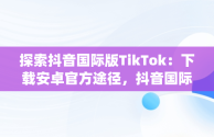 探索抖音国际版TikTok：下载安卓官方途径，抖音国际版(tiktok)最新版下载v18.3.6 免费下载 