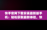 快手官网下载安装最新版手机：轻松获取最新体验，快手官方app下载 