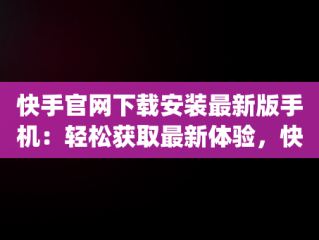 快手官网下载安装最新版手机：轻松获取最新体验，快手官方app下载 