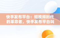 快手发布平台：短视频时代的革命者，快手发布平台叫什么 