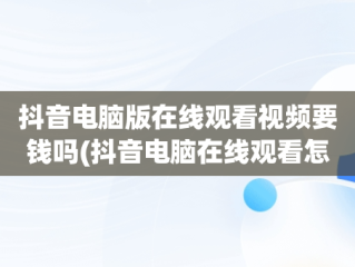 抖音电脑版在线观看视频要钱吗(抖音电脑在线观看怎么进直播间)