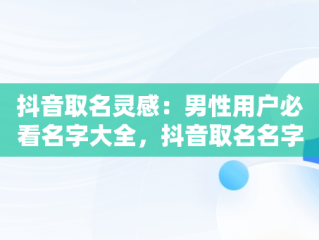 抖音取名灵感：男性用户必看名字大全，抖音取名名字大全男霸气 